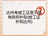 达州考焊工证是不是有政府补贴(焊工证补贴达州)