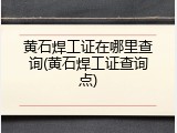黄石焊工证在哪里查询(黄石焊工证查询点)