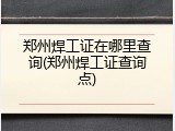 郑州焊工证在哪里查询(郑州焊工证查询点)