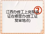 江西办焊工上岗复审证在哪里办(焊工证复审地点)
