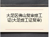 大足区佛山复审焊工证(大足焊工证复审)