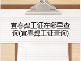 宜春焊工证在哪里查询(宜春焊工证查询)