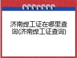 济南焊工证在哪里查询(济南焊工证查询)