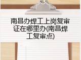 南昌办焊工上岗复审证在哪里办(南昌焊工复审点)