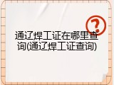 通辽焊工证在哪里查询(通辽焊工证查询)