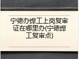 宁德办焊工上岗复审证在哪里办(宁德焊工复审点)