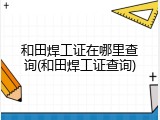 和田焊工证在哪里查询(和田焊工证查询)