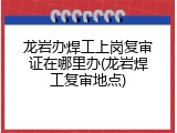 龙岩办焊工上岗复审证在哪里办(龙岩焊工复审地点)