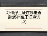 苏州焊工证在哪里查询(苏州焊工证查询点)