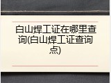 白山焊工证在哪里查询(白山焊工证查询点)