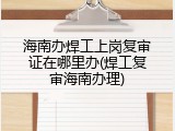 海南办焊工上岗复审证在哪里办(焊工复审海南办理)
