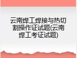 云南焊工焊接与热切割操作证试题(云南焊工考证试题)