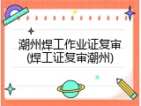 潮州焊工作业证复审(焊工证复审潮州)