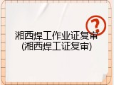 湘西焊工作业证复审(湘西焊工证复审)