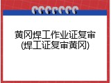 黄冈焊工作业证复审(焊工证复审黄冈)