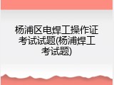杨浦区电焊工操作证考试试题(杨浦焊工考试题)