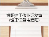 濮阳焊工作业证复审(焊工证复审濮阳)