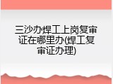 三沙办焊工上岗复审证在哪里办(焊工复审证办理)