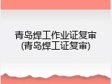 青岛焊工作业证复审(青岛焊工证复审)