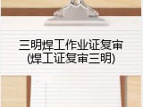 三明焊工作业证复审(焊工证复审三明)