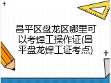 昌平区盘龙区哪里可以考焊工操作证(昌平盘龙焊工证考点)