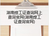 湖南焊工证查询网上查询官网(湖南焊工证查询官网)