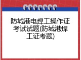 防城港电焊工操作证考试试题(防城港焊工证考题)