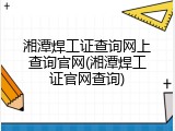 湘潭焊工证查询网上查询官网(湘潭焊工证官网查询)