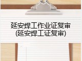 延安焊工作业证复审(延安焊工证复审)