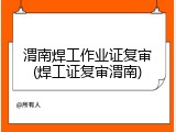渭南焊工作业证复审(焊工证复审渭南)