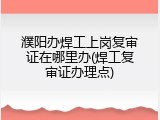 濮阳办焊工上岗复审证在哪里办(焊工复审证办理点)
