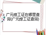 广元焊工证在哪里查询(广元焊工证查询)
