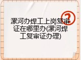 漯河办焊工上岗复审证在哪里办(漯河焊工复审证办理)