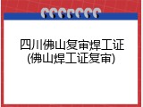 四川佛山复审焊工证(佛山焊工证复审)