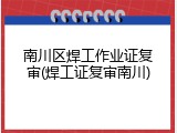 南川区焊工作业证复审(焊工证复审南川)
