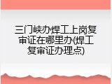 三门峡办焊工上岗复审证在哪里办(焊工复审证办理点)