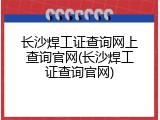 长沙焊工证查询网上查询官网(长沙焊工证查询官网)