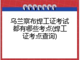 乌兰察布焊工证考试都有哪些考点(焊工证考点查询)