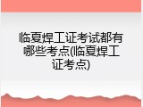 临夏焊工证考试都有哪些考点(临夏焊工证考点)