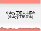 来宾焊工证复审报名(来宾焊工证复审)