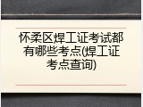 怀柔区焊工证考试都有哪些考点(焊工证考点查询)