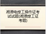 湘潭电焊工操作证考试试题(湘潭焊工证考题)