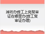 潍坊办焊工上岗复审证在哪里办(焊工复审证办理)