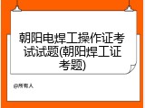朝阳电焊工操作证考试试题(朝阳焊工证考题)