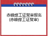 赤峰焊工证复审报名(赤峰焊工证复审)
