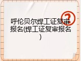 呼伦贝尔焊工证复审报名(焊工证复审报名)