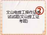 文山电焊工操作证考试试题(文山焊工证考题)