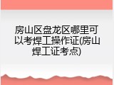 房山区盘龙区哪里可以考焊工操作证(房山焊工证考点)