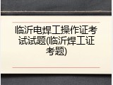 临沂电焊工操作证考试试题(临沂焊工证考题)