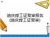 迪庆焊工证复审报名(迪庆焊工证复审)